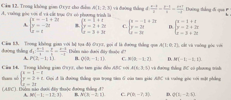 Trong không gian Oxyz cho điểm A(1;2;3) và đường thẳng d:  (x-3)/2 = (y-1)/1 = (z+7)/-2 . Đường thắng đi qua 
A, vuông góc với đ và cắt trục Ox có phương trình là
A. beginarrayl x=-1+2t y=-2t z=tendarray. B. beginarrayl x=1+t y=2+2t z=3+3tendarray. C. beginarrayl x=-1+2t y=2t z=3tendarray. D. beginarrayl x=1+t y=2+2t z=3+2tendarray.
Câu 13. Trong không gian với hệ tọa độ Oxyz, gọi đ là đường thắng qua A(1;0;2) , cắt và vuông góc với
đường thắng d_1: (x-1)/1 = y/1 = (z-5)/-2 . Điểm nào dưới đây thuộc đ?
A. P(2;-1;1). B. Q(0;-1;1). C. N(0;-1;2). D. M(-1;-1;1).
Câu 14. Trong không gian Oxyz, cho tam giác đều ABC với A(6;3;5) và đường thắng BC có phương trình
tham số beginarrayl x=1-t y=2+t. z=2tendarray. Gọi △ la đường thẳng qua trọng tâm G của tam giác ABC và vuông góc với mặt phẳng
(ABC). Điểm nào dưới đây thuộc đường thắng 4?
A. M(-1;-12;3). B. N(3;-2;1). C. P(0;-7;3). D. Q(1;-2;5).