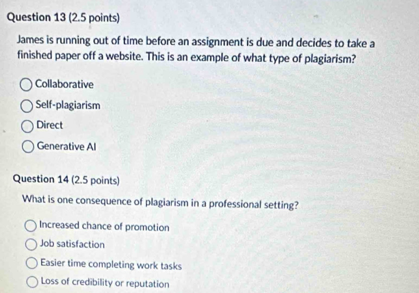 James is running out of time before an assignment is due and decides to take a
finished paper off a website. This is an example of what type of plagiarism?
Collaborative
Self-plagiarism
Direct
Generative Al
Question 14 (2.5 points)
What is one consequence of plagiarism in a professional setting?
Increased chance of promotion
Job satisfaction
Easier time completing work tasks
Loss of credibility or reputation