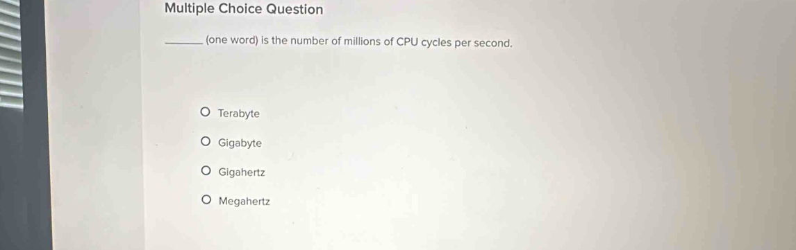 Question
_(one word) is the number of millions of CPU cycles per second.
Terabyte
Gigabyte
Gigahertz
Megahertz