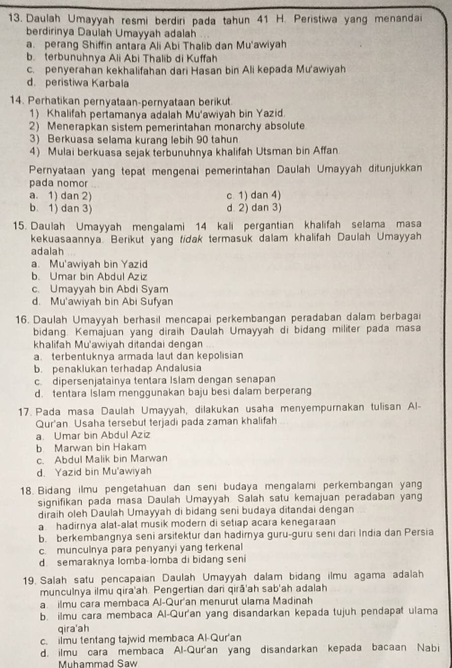 Daulah Umayyah resmi berdiri pada tahun 41 H. Peristiwa yang menandai
berdirinya Daulah Umayyah adalah
a perang Shiffin antara Ali Abi Thalib dan Mu'awiyah
b. terbunuhnya Ali Abi Thalib di Kuffah
c. penyerahan kekhalifahan dari Hasan bin Ali kepada Mu'awiyah
d. peristiwa Karbala
14. Perhatikan pernyataan-pernyataan berikut.
1) Khalifah pertamanya adalah Mu'awiyah bin Yazid.
2) Menerapkan sistem pemerintahan monarchy absolute
3) Berkuasa selama kurang lebih 90 tahun
4) Mulai berkuasa sejak terbunuhnya khalifah Utsman bin Affan
Pernyataan yang tepat mengenai pemerintahan Daulah Umayyah ditunjukkan
pada nomor
a. 1) dan 2) c. 1) dan 4)
b. 1) dan 3) d 2) dan 3)
15. Daulah Umayyah mengalami 14 kali pergantian khalifah selama masa
kekuasaannya. Berikut yang tidak termasuk dalam khalifah Daulah Umayyah
adalah
a. Mu'awiyah bin Yazid
b. Umar bin Abdul Aziz
c. Umayyah bin Abdi Syam
d. Mu'awiyah bin Abi Sufyan
16. Daulah Umayyah berhasil mencapai perkembangan peradaban dalam berbagai
bidang. Kemajuan yang diraih Daulah Umayyah di bidang militer pada masa
khalifah Mu'awiyah ditandai dengan
a. terbentuknya armada laut dan kepolisian
b. penaklukan terhadap Andalusia
c. dipersenjatainya tentara Islam dengan senapan
d. tentara Islam menggunakan baju besi dalam berperang
17. Pada masa Daulah Umayyah, dilakukan usaha menyempurakan tulisan Al-
Qur'an Usaha tersebut terjadi pada zaman khalifah
a. Umar bin Abdul Aziz
b. Marwan bin Hakam
c. Abdul Malik bin Marwan
d、 Yazid bin Mu'awiyah
18. Bidang ilmu pengetahuan dan seni budaya mengalami perkembangan yang
signifikan pada masa Daulah Umayyah. Salah satu kemajuan peradaban yang
diraih oleh Daulah Umayyah di bidang seni budaya ditandai dengan
a hadirnya alat-alat musik modern di setiap acara kenegaraan
b. berkembangnya seni arsitektur dan hadirya guru-guru senı dari India dan Persia
c. munculnya para penyanyi yang terkenal
d semaraknya lomba-lomba di bidang seni
19. Salah satu pencapaian Daulah Umayyah dalam bidang ilmu agama adalah
munculnya ilmu qira'ah. Pengertian dari qirā'ah sab'ah adalah
a ilmu cara membaca Al-Qur'an menurut ulama Madinah
b. ilmu cara membaca Al-Qur'an yang disandarkan kepada tujuh pendapat ulama
qira'ah
c. ilmu tentang tajwid membaca Al-Qur'an
d. ilmu cara membaca Al-Qur'an yang disandarkan kepada bacaan Nabi
Muhammad Saw