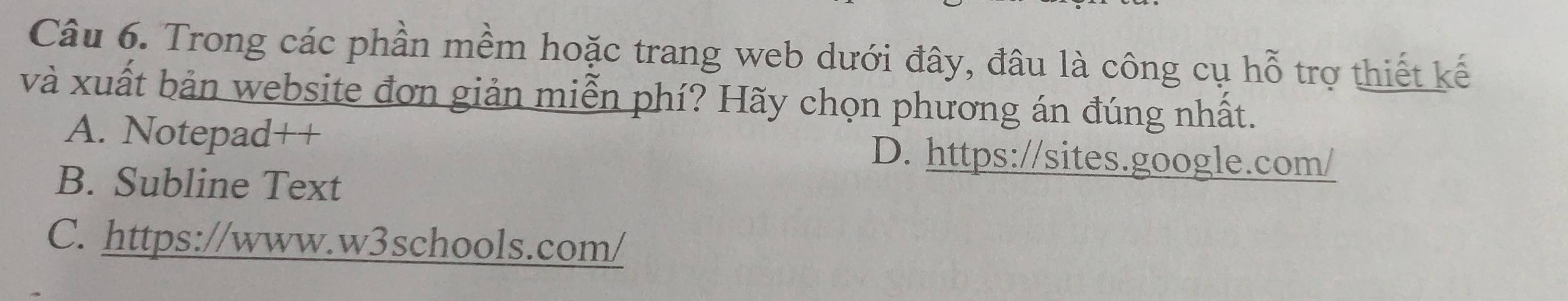 Trong các phần mềm hoặc trang web dưới đây, đâu là công cụ hỗ trợ thiết kế
và xuất bản website đơn giản miễn phí? Hãy chọn phương án đúng nhất.
A. Notepad++ D. https://sites.google.com/
B. Subline Text
C. https://www.w3schools.com/