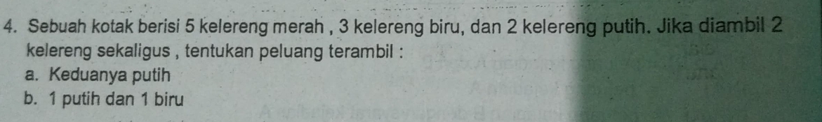 Sebuah kotak berisi 5 kelereng merah , 3 kelereng biru, dan 2 kelereng putih. Jika diambil 2
kelereng sekaligus , tentukan peluang terambil :
a. Keduanya putih
b. 1 putih dan 1 biru