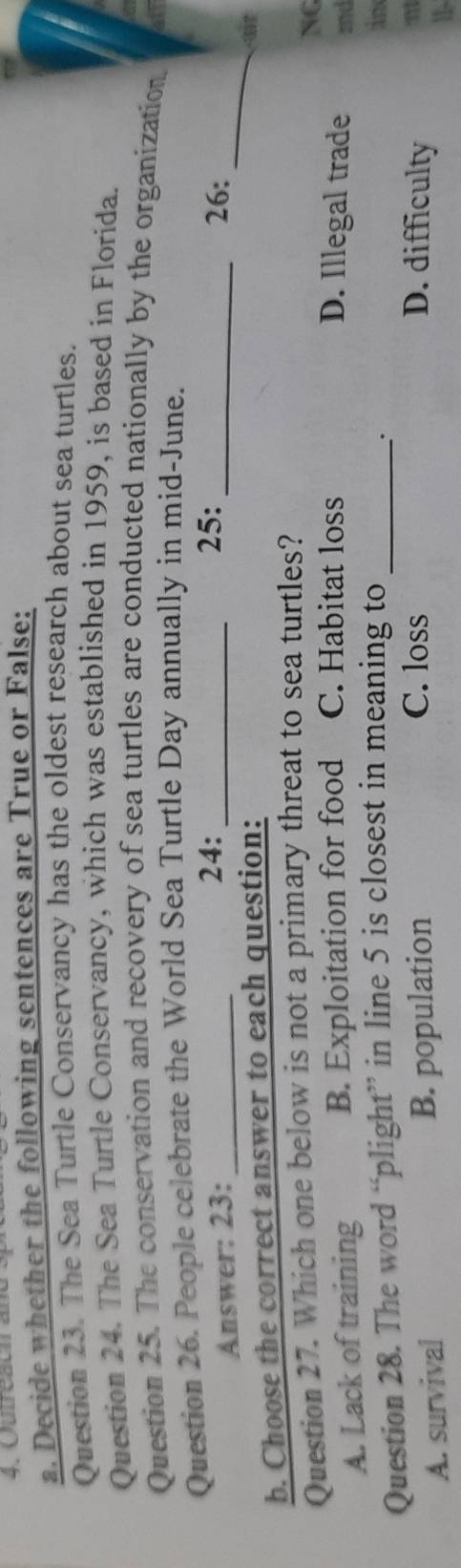 Outreacn and sp
a. Decide whether the following sentences are True or False:
Question 23. The Sea Turtle Conservancy has the oldest research about sea turtles.
Question 24. The Sea Turtle Conservancy, which was established in 1959, is based in Florida.
Question 25. The conservation and recovery of sea turtles are conducted nationally by the organization.
Question 26. People celebrate the World Sea Turtle Day annually in mid-June.
25:
Answer: 23: _24: __26:
b. Choose the correct answer to each question:
_
Question 27. Which one below is not a primary threat to sea turtles?
NG
A. Lack of training B. Exploitation for food C. Habitat loss D. Illegal trade mnd
Question 28. The word “plight” in line 5 is closest in meaning to_
in
A. survival B. population
C. loss D. difficulty
m