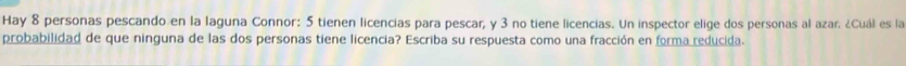 Hay 8 personas pescando en la laguna Connor: 5 tienen licencias para pescar, y 3 no tiene licencias. Un inspector elige dos personas al azar. ¿Cuál es la 
probabilidad de que ninguna de las dos personas tiene licencia? Escriba su respuesta como una fracción en forma reducida.