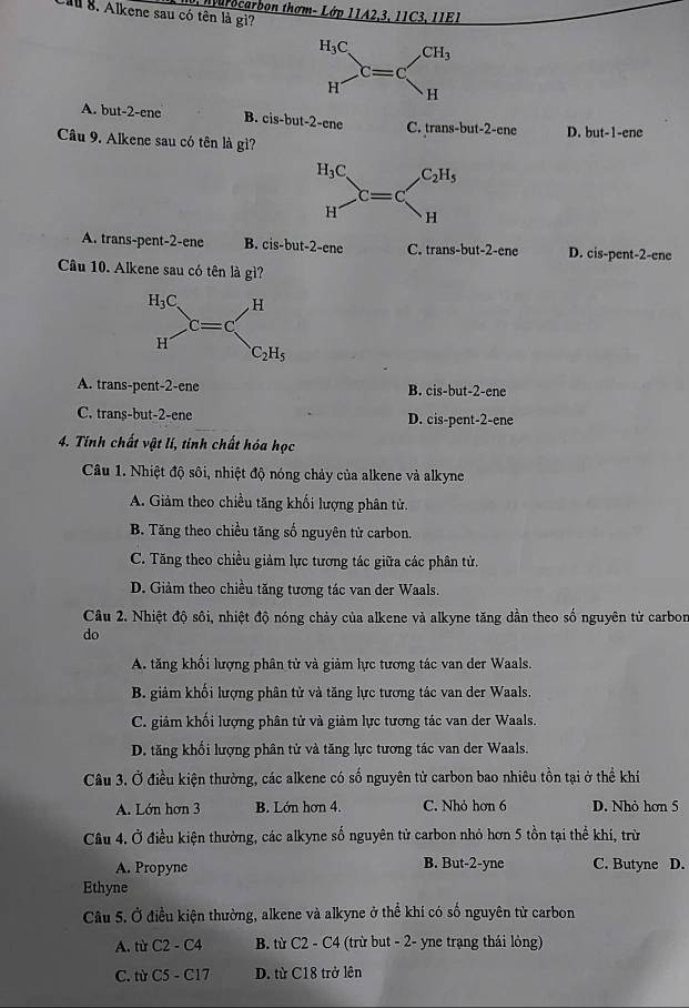 Cal 8. Alkene sau có tên là gi?  tarocarbon thơm- Lớp 11A2,3, 11C3, 11E1
A. but-2-ene B. cis-but-2-ene C. trans-but-2-ene D. but-1-ene
Câu 9. Alkene sau có tên là gì?
A. trans-pent-2-ene B. cis-but-2-ene C. . f an 18-huit-2- cne D. cis-pent-2-ene
Câu 10. Alkene sau có tên là gì?
A. trans-pent-2-ene B. cis-but-2-ene
C. trans-but-2-ene D. cis-pent-2-ene
4. Tính chất vật lí, tinh chất hóa học
Câu 1. Nhiệt độ sôi, nhiệt độ nóng chảy của alkene và alkyne
A. Giảm theo chiều tăng khối lượng phân tử.
B. Tăng theo chiều tăng số nguyên từ carbon.
C. Tăng theo chiều giảm lực tương tác giữa các phân tử.
D. Giảm theo chiều tăng tương tác van der Waals.
Câu 2. Nhiệt độ sôi, nhiệt độ nóng chảy của alkene và alkyne tăng dần theo số nguyên tử carborn
do
A. tăng khối lượng phân tử và giảm lực tương tác van der Waals.
B. giảm khối lượng phân tử và tăng lực tương tác van der Waals.
C. giảm khối lượng phân tử và giảm lực tương tác van der Waals.
D. tăng khổi lượng phân tử và tăng lực tương tác van der Waals.
Câu 3. Ở điều kiện thường, các alkene có số nguyên tử carbon bao nhiêu tồn tại ở thể khí
A. Lớn hơn 3 B. Lớn hơn 4. C. Nhỏ hơn 6 D. Nhỏ hơn 5
Câu 4. Ở điều kiện thường, các alkyne số nguyên tử carbon nhỏ hơn 5 tồn tại thể khí, trừ
A. Propyne B. But-2-yne C. Butyne D.
Ethyne
Câu 5. Ở điều kiện thường, alkene và alkyne ở thể khí có số nguyên tử carbon
A. từ C2 - C4 B. từ C2 - C4 (trừ but - 2- yne trạng thái lỏng)
C. từ C5 - C17 D. từ C18 trở lên