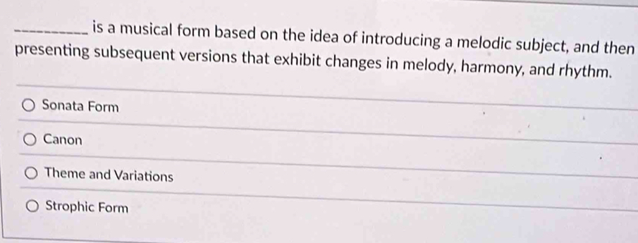 is a musical form based on the idea of introducing a melodic subject, and then
presenting subsequent versions that exhibit changes in melody, harmony, and rhythm.
Sonata Form
Canon
Theme and Variations
Strophic Form