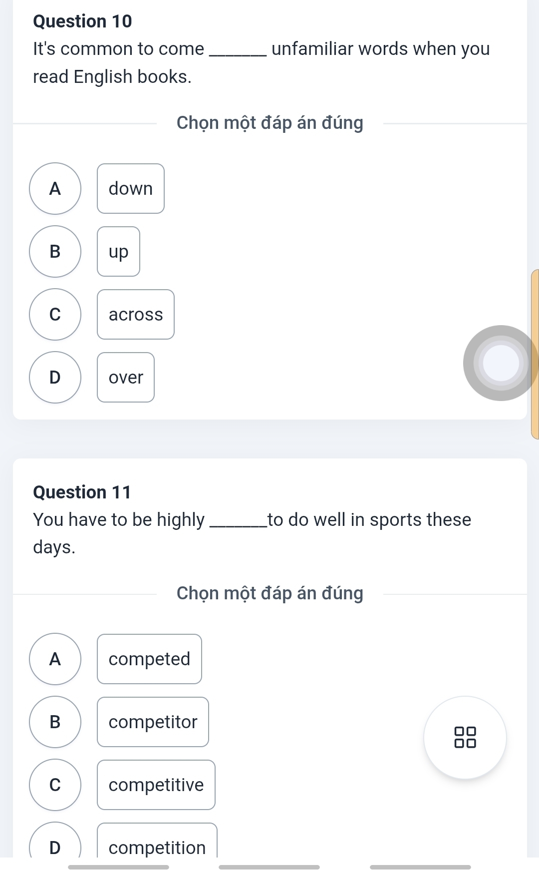 It's common to come _unfamiliar words when you
read English books.
Chọn một đáp án đúng
A down
B up
C across
D over
Question 11
You have to be highly _to do well in sports these 
days.
Chọn một đáp án đúng
A competed
B competitor
C competitive
_
_
D competition