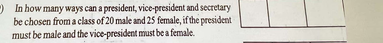 ) In how many ways can a president, vice-president and secretary 
be chosen from a class of 20 male and 25 female, if the president 
must be male and the vice-president must be a female.