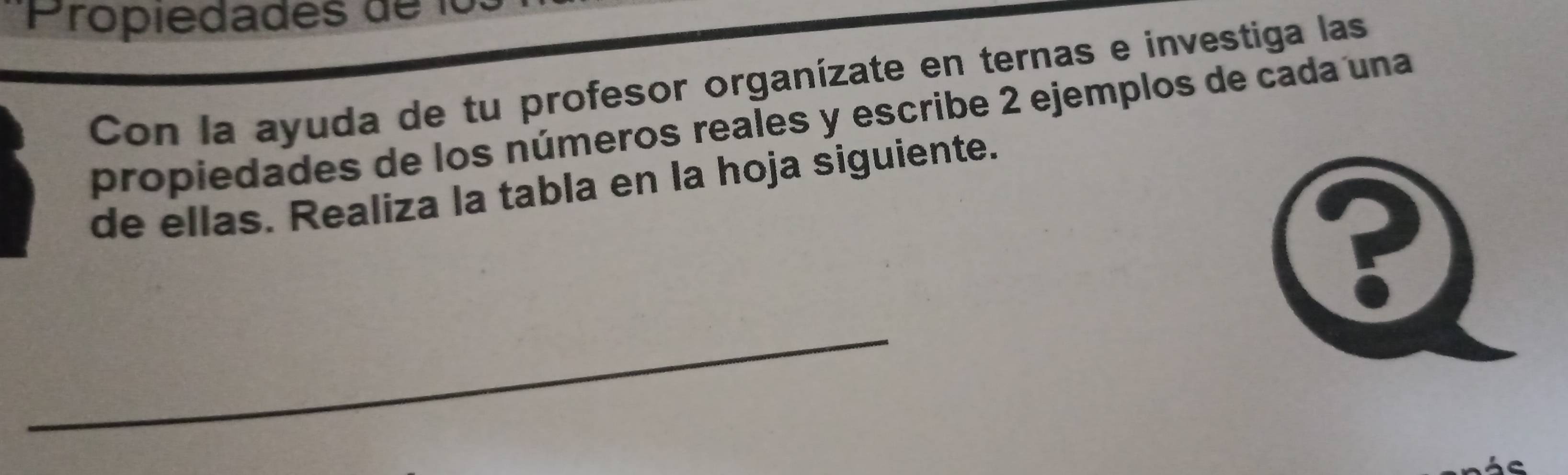 Propiedades de lo 
Con la ayuda de tu profesor organízate en ternas e investiga las 
propiedades de los números reales y escribe 2 ejemplos de cada una 
de ellas. Realiza la tabla en la hoja siguiente. 
? 
_