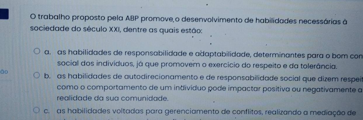 trabalho proposto pela ABP promove o desenvolvimento de habilidades necessárias à
sociedade do século XXI, dentre as quais estão:
a. as habilidades de responsabilidade e adaptabilidade, determinantes para o bom con
social dos indivíduos, já que promovem o exercício do respeito e da tolerância.
āo
b. as habilidades de autodirecionamento e de responsabilidade social que dizem respeit
como o comportamento de um indivíduo pode impactar positiva ou negativamente a
realidade da sua comunidade.
c. as habilidades voltadas para gerenciamento de conflitos, realizando a mediação de