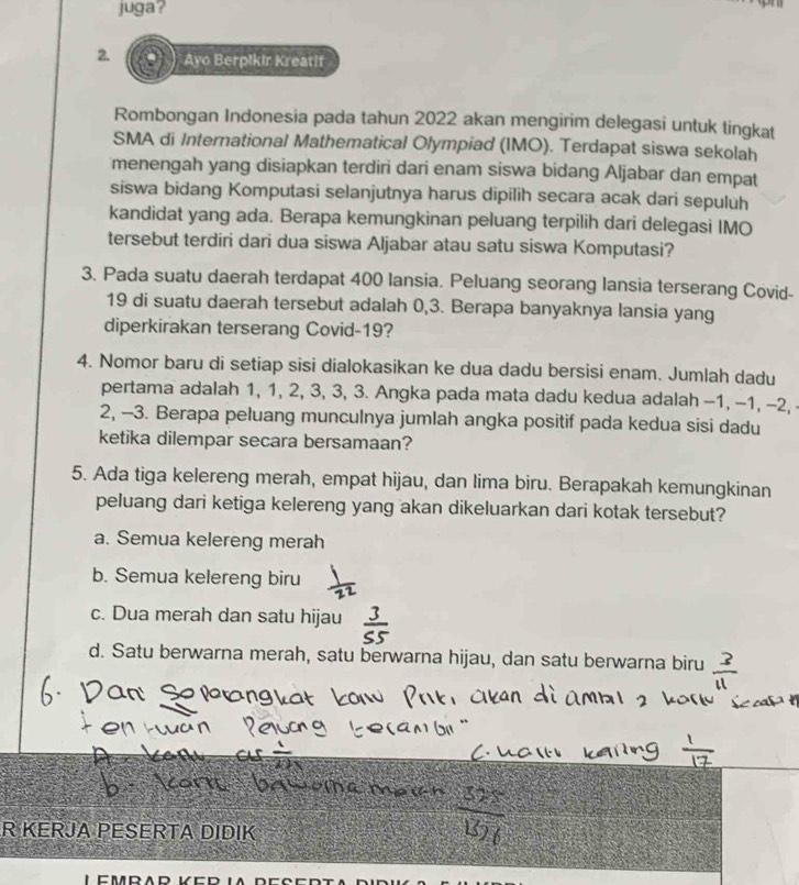 juga?
2. Ayo Berpikir Kreatif
Rombongan Indonesia pada tahun 2022 akan mengirim delegasi untuk tingkat
SMA di International Mathematical Olympiad (IMO). Terdapat siswa sekolah
menengah yang disiapkan terdiri dari enam siswa bidang Aljabar dan empat
siswa bidang Komputasi selanjutnya harus dipilih secara acak dari sepuluh
kandidat yang ada. Berapa kemungkinan peluang terpilih dari delegasi IMO
tersebut terdiri dari dua siswa Aljabar atau satu siswa Komputasi?
3. Pada suatu daerah terdapat 400 lansia. Peluang seorang lansia terserang Covid-
19 di suatu daerah tersebut adalah 0, 3. Berapa banyaknya lansia yang
diperkirakan terserang Covid- 19?
4. Nomor baru di setiap sisi dialokasikan ke dua dadu bersisi enam. Jumlah dadu
pertama adalah 1, 1, 2, 3, 3, 3. Angka pada mata dadu kedua adalah -1, -1, -2,
2, -3. Berapa peluang munculnya jumlah angka positif pada kedua sisi dadu
ketika dilempar secara bersamaan?
5. Ada tiga kelereng merah, empat hijau, dan lima biru. Berapakah kemungkinan
peluang dari ketiga kelereng yang akan dikeluarkan dari kotak tersebut?
a. Semua kelereng merah
b. Semua kelereng biru
c. Dua merah dan satu hijau
d. Satu berwarna merah, satu berwarna hijau, dan satu berwarna biru
R KERJA PESERTA DIDIK