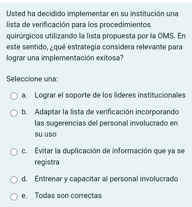 Usted ha decidido implementar en su institución una
lista de verificación para los procedimientos
quirúrgicos utilizando la lista propuesta por la OMS. En
este sentido, ¿qué estrategia considera relevante para
lograr una implementación exitosa?
Seleccione una:
a. Lograr el soporte de los lideres institucionales
b. Adaptar la lista de verificación incorporando
las sugerencias del personal involucrado en
su uso
c. Evitar la duplicación de información que ya se
registra
d. Entrenar y capacitar al personal involucrado
e. Todas son correctas