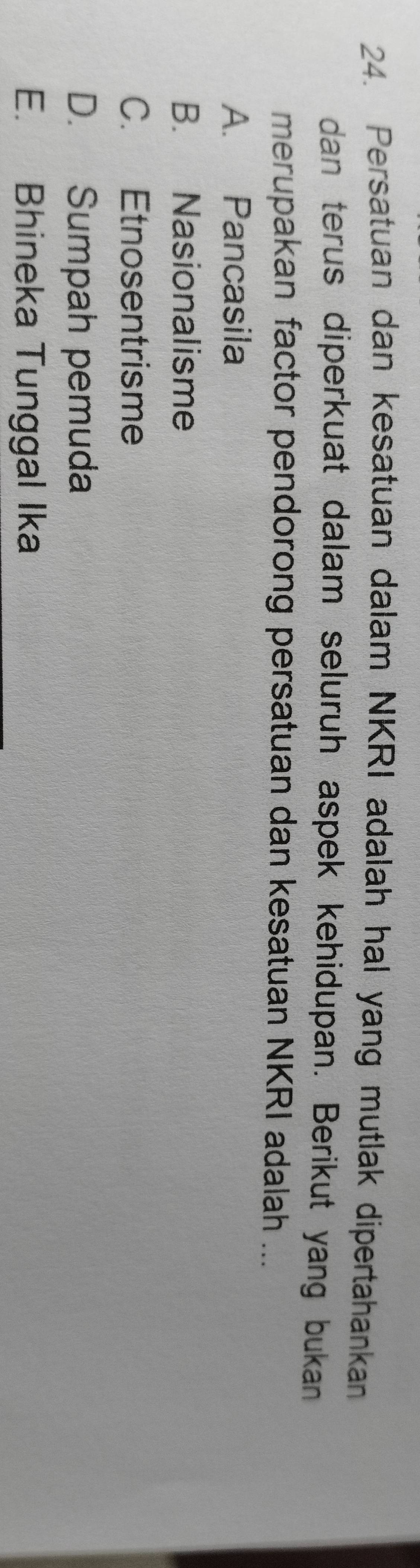 Persatuan dan kesatuan dalam NKRI adalah hal yang mutlak dipertahankan
dan terus diperkuat dalam seluruh aspek kehidupan. Berikut yang bukan
merupakan factor pendorong persatuan dan kesatuan NKRI adalah ...
A. Pancasila
B. Nasionalisme
C. Etnosentrisme
D. Sumpah pemuda
E. Bhineka Tunggal Ika