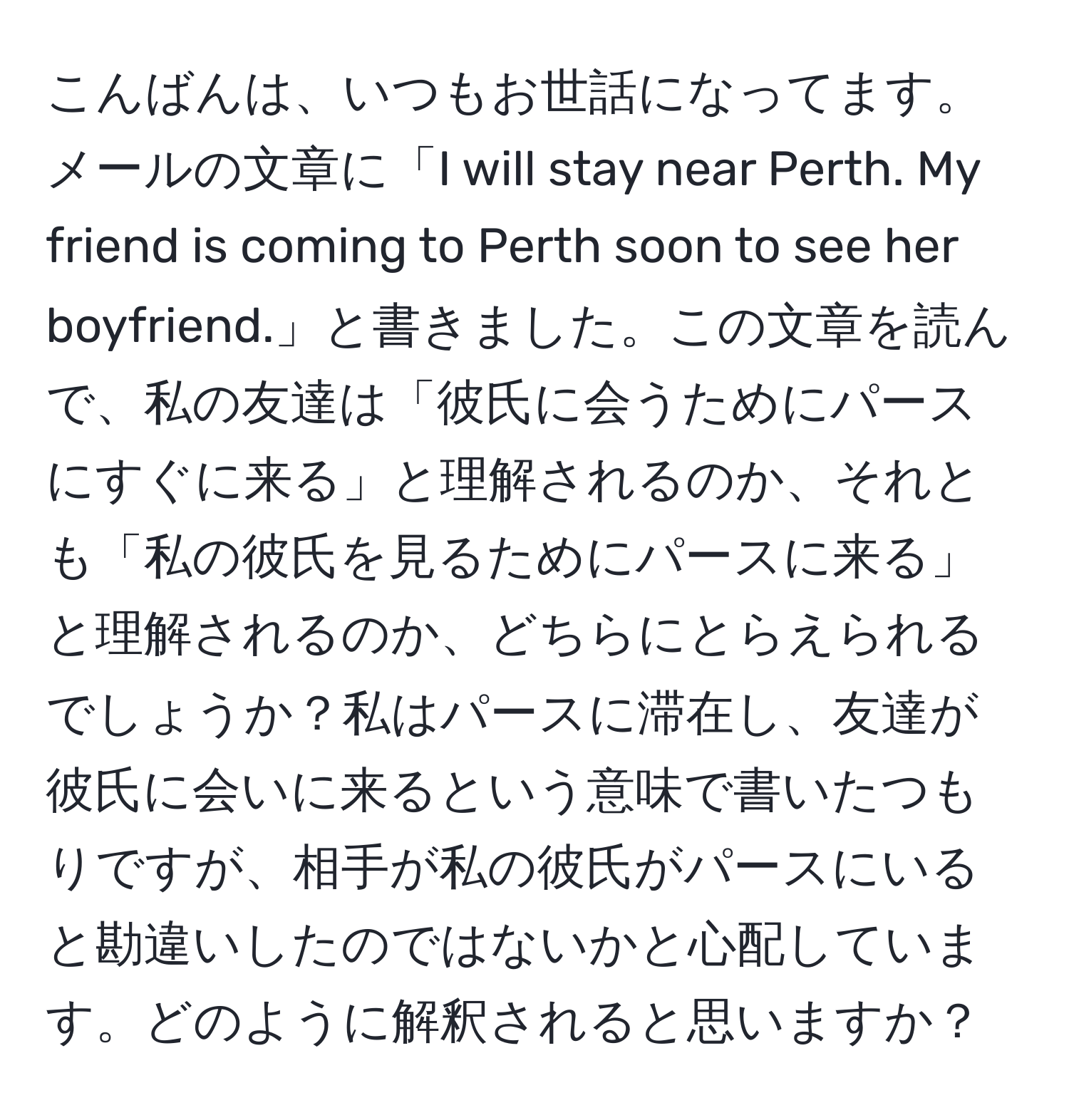 こんばんは、いつもお世話になってます。メールの文章に「I will stay near Perth. My friend is coming to Perth soon to see her boyfriend.」と書きました。この文章を読んで、私の友達は「彼氏に会うためにパースにすぐに来る」と理解されるのか、それとも「私の彼氏を見るためにパースに来る」と理解されるのか、どちらにとらえられるでしょうか？私はパースに滞在し、友達が彼氏に会いに来るという意味で書いたつもりですが、相手が私の彼氏がパースにいると勘違いしたのではないかと心配しています。どのように解釈されると思いますか？