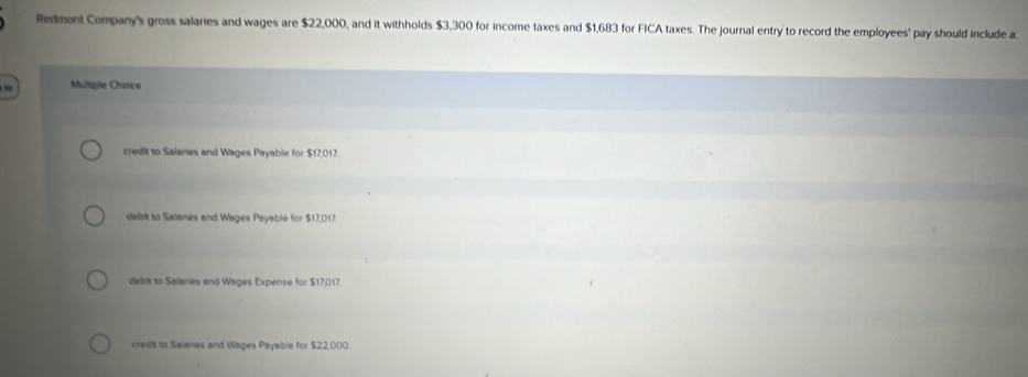 Redmont Company's gross salaries and wages are $22,000, and it withholds $3,300 for income taxes and $1,683 for FICA taxes. The journal entry to record the employees' pay should include a
, Multiple Choice
credit to Salaries and Wages Payable for $17,017.
debit to Salaries and Wages Payable for $17,017.
debit to Salaries and Wages Expense for $17,017.
credit to Saiaries and Wages Payable for $22,000.