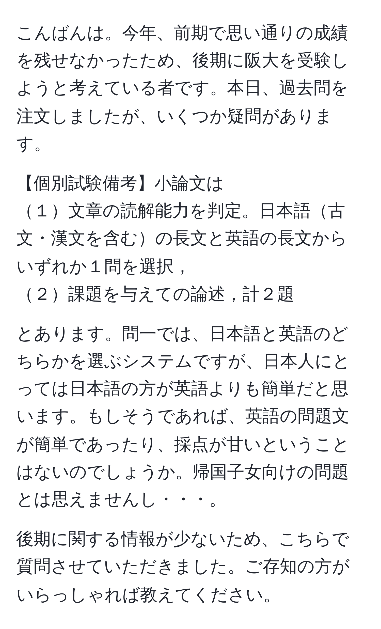 こんばんは。今年、前期で思い通りの成績を残せなかったため、後期に阪大を受験しようと考えている者です。本日、過去問を注文しましたが、いくつか疑問があります。
   
【個別試験備考】小論文は
１文章の読解能力を判定。日本語古文・漢文を含むの長文と英語の長文からいずれか１問を選択，
２課題を与えての論述，計２題

とあります。問一では、日本語と英語のどちらかを選ぶシステムですが、日本人にとっては日本語の方が英語よりも簡単だと思います。もしそうであれば、英語の問題文が簡単であったり、採点が甘いということはないのでしょうか。帰国子女向けの問題とは思えませんし・・・。

後期に関する情報が少ないため、こちらで質問させていただきました。ご存知の方がいらっしゃれば教えてください。