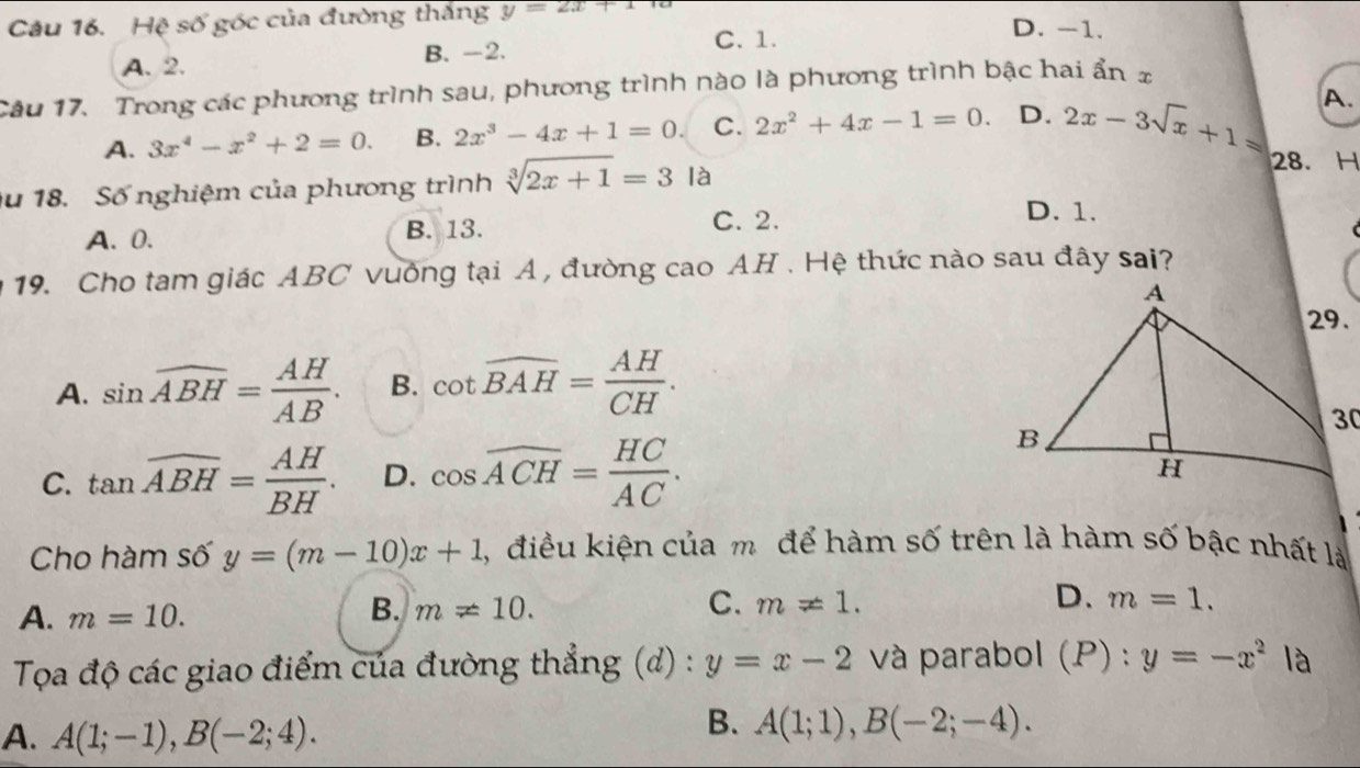 Hệ số góc của đường thắng y=2x+1
A. 2. B. -2.
C. 1.
D. -1.
Câu 17. Trong các phương trình sau, phương trình nào là phương trình bậc hai ẩn x
A.
A. 3x^4-x^2+2=0. B. 2x^3-4x+1=0. C. 2x^2+4x-1=0. D. 2x-3sqrt(x)+1= 28. H
u 18. Số nghiệm của phương trình sqrt[3](2x+1)=3la D. 1.
A. 0. B. 13. C. 2.
19. Cho tam giác ABC vuởng tại A , đường cao AH . Hệ thức nào sau đây sai?
A. sin widehat ABH= AH/AB . B. cot widehat BAH= AH/CH .
C. tan overline ABH= AH/BH . D. cos widehat ACH= HC/AC . 
Cho hàm số y=(m-10)x+1 1, điều kiện của m để hàm số trên là hàm số bậc nhất là
A. m=10.
C.
D.
B. m!= 10. m!= 1. m=1. 
Toa độ các giao điểm của đường thẳng (d) : y=x-2 và parabol (P):y=-x^2 là
A. A(1;-1), B(-2;4).
B. A(1;1), B(-2;-4).