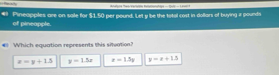 Ready Analyze Two-Variable Relationships — Quiz — Level F
Pineapples are on sale for $1.50 per pound. Let y be the total cost in dollars of buying x pounds
of pineapple.
Which equation represents this situation?
x=y+1.5 y=1.5x x=1.5y y=x+1.5