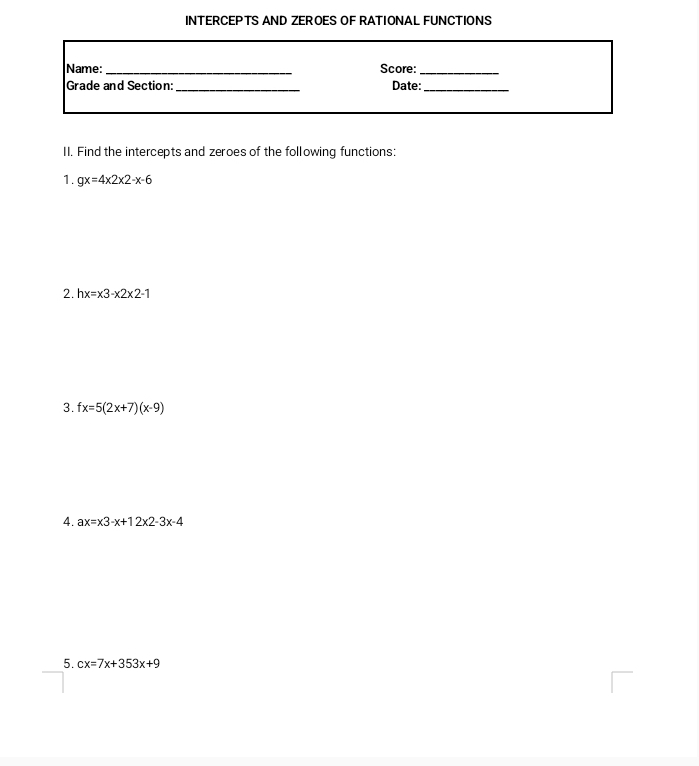 INTERCEPTS AND ZEROES OF RATIONAL FUNCTIONS 
Name:_ Score:_ 
Grade and Section:_ Date:_ 
II. Find the intercepts and zeroes of the following functions: 
1. gx=4* 2* 2-x-6
2. hx=x3-x2* 2-1
3. fx=5(2x+7)(x-9)
4. ax=x3-x+12x2-3x-4
5. cx=7x+353x+9