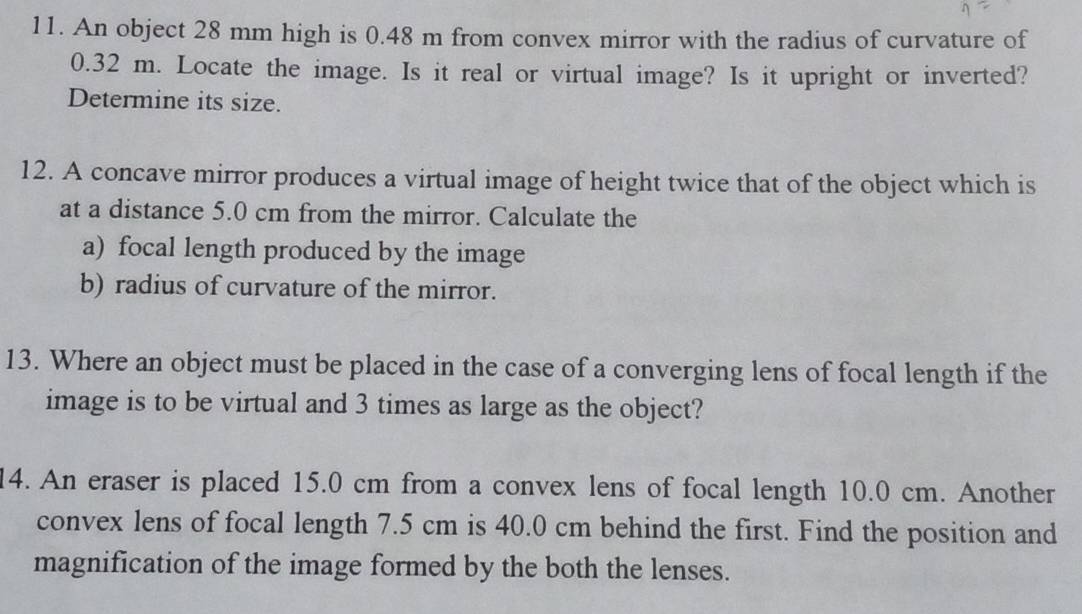 An object 28 mm high is 0.48 m from convex mirror with the radius of curvature of
0.32 m. Locate the image. Is it real or virtual image? Is it upright or inverted? 
Determine its size. 
12. A concave mirror produces a virtual image of height twice that of the object which is 
at a distance 5.0 cm from the mirror. Calculate the 
a) focal length produced by the image 
b) radius of curvature of the mirror. 
13. Where an object must be placed in the case of a converging lens of focal length if the 
image is to be virtual and 3 times as large as the object? 
14. An eraser is placed 15.0 cm from a convex lens of focal length 10.0 cm. Another 
convex lens of focal length 7.5 cm is 40.0 cm behind the first. Find the position and 
magnification of the image formed by the both the lenses.