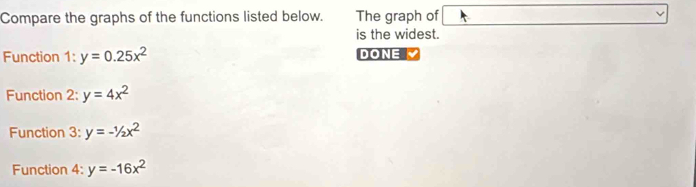 Compare the graphs of the functions listed below. The graph of 
is the widest. 
Function 1:y=0.25x^2 DONE 
Function 2: y=4x^2
Function 3: y=-1/2x^2
Function 4: y=-16x^2