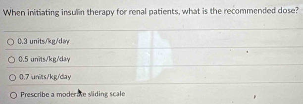 When initiating insulin therapy for renal patients, what is the recommended dose?
0.3 units/kg/day
0.5 units/kg/day
0.7 units/kg/day
Prescribe a moderate sliding scale