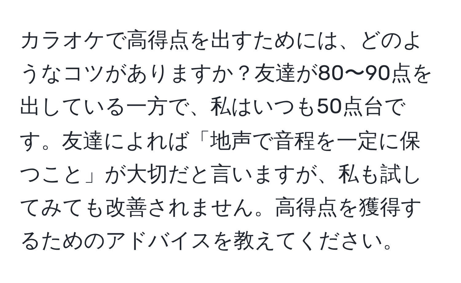 カラオケで高得点を出すためには、どのようなコツがありますか？友達が80〜90点を出している一方で、私はいつも50点台です。友達によれば「地声で音程を一定に保つこと」が大切だと言いますが、私も試してみても改善されません。高得点を獲得するためのアドバイスを教えてください。