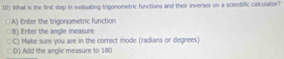 What is the first step in evaluating trigonometric functions and their inverses on a scientific calculator?
A) Enter the trigonometric function
B) Enter the angle measure
C) Make sure you are in the correct mode (radians or degrees)
D) Add the angle measure to 180