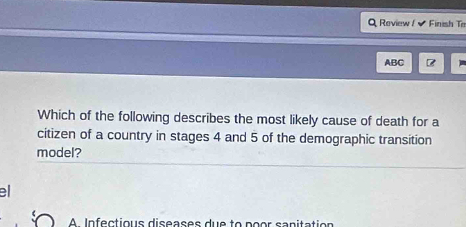 Review Finish T
ABC
Which of the following describes the most likely cause of death for a
citizen of a country in stages 4 and 5 of the demographic transition
model?
el
A Infectious diseases due to poor sanitation