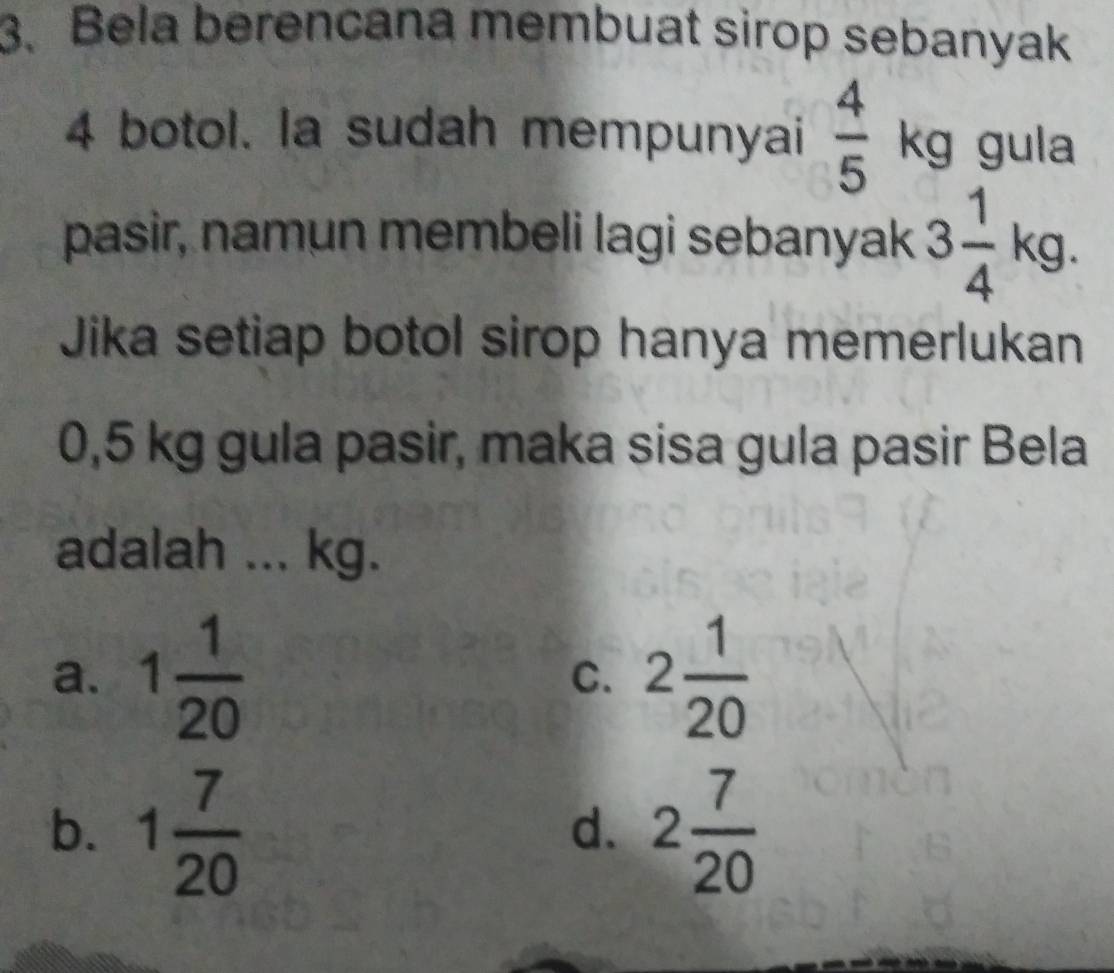 Bela berencana membuat sirop sebanyak
4 botol. la sudah mempunyai frac 45^((circ) kg gula
pasir, namun membeli lagi sebanyak 3frac 1)4kg. 
Jika setiap botol sirop hanya memerlukan
0,5 kg gula pasir, maka sisa gula pasir Bela
adalah ... kg.
a. 1 1/20  2 1/20 
C.
b. 1 7/20  2 7/20 
d.