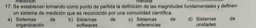 modicion medida
17. Se establecen tomando como punto de partida la definición de las magnitudes fundamentales y definen
un sistema de medición que es reconocido por una comunidad científica.
a) Sistemas de b) Sistemas de c) Sistemas de d) Sistemas de
organización softwares referencias unidades