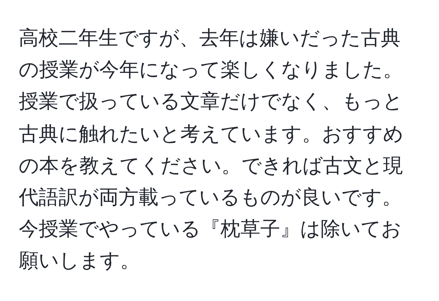 高校二年生ですが、去年は嫌いだった古典の授業が今年になって楽しくなりました。授業で扱っている文章だけでなく、もっと古典に触れたいと考えています。おすすめの本を教えてください。できれば古文と現代語訳が両方載っているものが良いです。今授業でやっている『枕草子』は除いてお願いします。