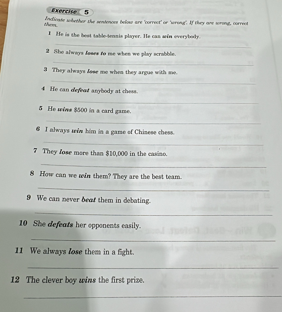 Indicate whether the sentences below are ‘correct’ or ‘wrong’. If they are wrong, correct 
them. 
1 He is the best table-tennis player. He can win everybody. 
_ 
2 She always Ioses to me when we play scrabble. 
_ 
3 They always lose me when they argue with me. 
_ 
4 He can defeat anybody at chess. 
_ 
5 He wins $500 in a card game. 
_ 
6 I always win him in a game of Chinese chess. 
_ 
7 They lose more than $10,000 in the casino. 
_ 
8 How can we win them? They are the best team. 
_ 
9 We can never beat them in debating. 
_ 
10 She defeats her opponents easily. 
_ 
11 We always lose them in a fight. 
_ 
12 The clever boy wins the first prize. 
_