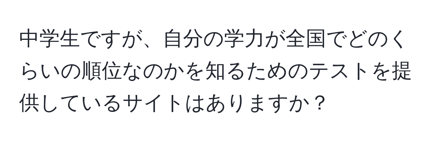 中学生ですが、自分の学力が全国でどのくらいの順位なのかを知るためのテストを提供しているサイトはありますか？