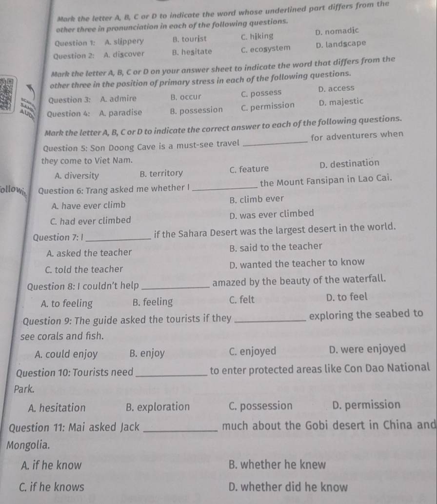 Mark the letter A, B, C or D to indicate the word whose underlined part differs from the
other three in pronunciation in each of the following questions.
Question 1: A. slippery B. tourist C. hiking D. nomadic
Question 2: A. discover B. hesitate C. ecosystem D. landscape
Mark the letter A, B, C or D on your answer sheet to indicate the word that differs from the
other three in the position of primary stress in each of the following questions.
Can Question 3: A. admire B. occur C. possess D. access
AUD Question 4: A. paradise B. possession C. permission D. majestic
Sah
Mark the letter A, B, C or D to indicate the correct answer to each of the following questions.
Question 5: Son Doong Cave is a must-see travel _for adventurers when
they come to Viet Nam.
A. diversity B. territory C. feature D. destination
ollowi Question 6: Trang asked me whether I_ the Mount Fansipan in Lao Cai.
A. have ever climb B. climb ever
C. had ever climbed D. was ever climbed
Question 7: I_ if the Sahara Desert was the largest desert in the world.
A. asked the teacher B. said to the teacher
C. told the teacher D. wanted the teacher to know
Question 8: I couldn’t help _amazed by the beauty of the waterfall.
A. to feeling B. feeling C. felt D. to feel
Question 9: The guide asked the tourists if they _exploring the seabed to
see corals and fish.
A. could enjoy B. enjoy C. enjoyed D. were enjoyed
Question 10: Tourists need _to enter protected areas like Con Dao National
Park.
A. hesitation B. exploration C. possession D. permission
Question 11: Mai asked Jack _much about the Gobi desert in China and
Mongolia.
A. if he know B. whether he knew
C. if he knows D. whether did he know