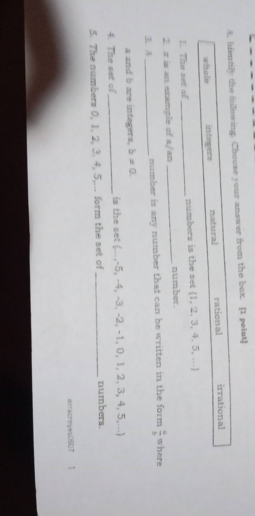 Identify the following. Choose your answer from the box. [1 point]
whale integers natural rational
irrational
1. The set of _numbers is the set  1,2,3,4,5,...
number.
2. π is an example of a/an
_
3. A_ number is any number that can be written in the form  a/b  where
a and b are integers, b!= 0. 
4. The set of_ is the set  -,-5,-4,-3,-2,-1,0,1,2,3,4,5,...
5. The numbers 0, 1, 2, 3, 4, 5,... form the set of_
numbers.
erracreyesD607 1