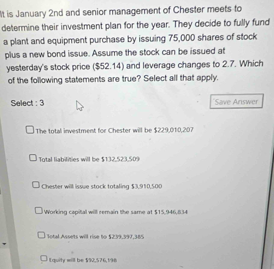 It is January 2nd and senior management of Chester meets to
determine their investment plan for the year. They decide to fully fund
a plant and equipment purchase by issuing 75,000 shares of stock
plus a new bond issue. Assume the stock can be issued at
yesterday's stock price ($52.14) and leverage changes to 2.7. Which
of the following statements are true? Select all that apply.
Select : 3 *Save Answer
The total investment for Chester will be $229,010,207
Total liabilities will be $132,523,509
Chester will issue stock totaling $3,910,500
Working capital will remain the same at $15,946,834
Total Assets will rise to $239,397,385
Equity will be $92,576,198