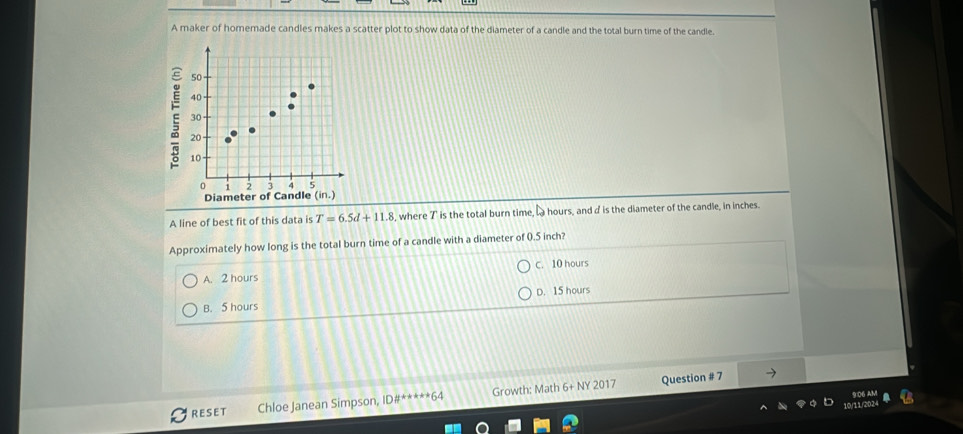 A maker of homemade candles makes a scatter plot to show data of the diameter of a candle and the total burn time of the candle.
A line of best fit of this data is T=6.5d+11.8 , where T is the total burn time, L hours, and d is the diameter of the candle, in inches.
Approximately how long is the total burn time of a candle with a diameter of 0.5 inch?
A. 2 hours C. 10 hours
B. 5 hours D. 15 hours
RESET Chloe Janean Simpson, ID#*****64 Growth: Math 6+ NY 2017 Question # 7