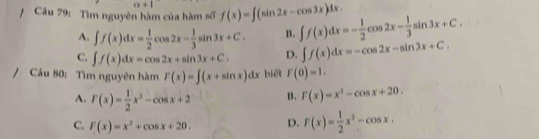 alpha +1 
/ Câu 79: Tìm nguyên hàm của hàm số f(x)=∈t (sin 2x-cos 3x)dx. ∈t f(x)dx=- 1/2 cos 2x- 1/3 sin 3x+C.
A. ∈t f(x)dx= 1/2 cos 2x- 1/3 sin 3x+C. B.
C. ∈t f(x)dx=cos 2x+sin 3x+C.
D. ∈t f(x)dx=-cos 2x-sin 3x+C. 
/ Cầu 80: Tìm nguyên hàm F(x)=∈t (x+sin x)dx biết F(0)=1.
A. F(x)= 1/2 x^2-cos x+2
B. F(x)=x^2-cos x+20.
C. F(x)=x^2+cos x+20.
D. F(x)= 1/2 x^2-cos x.