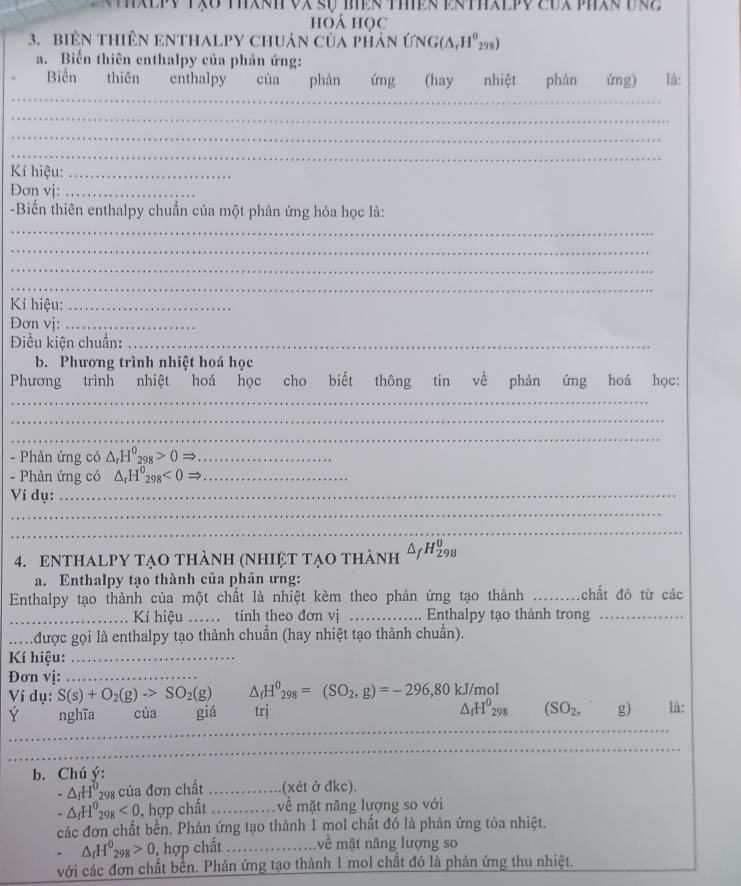 hoá học
3. biêN tHiên ENTHALPY chuân của pHản ứ NG(△ ,H^0_298)
a. Biến thiên enthalpy của phản ứng:
Biến thiên enthalpy của phán ứng (hay nhiệt phàn ứng) là:
_
_
_
_
_
Kí hiệu:_
Đơn vj:_
-Biến thiên enthalpy chuẩn của một phản ứng hóa học là:
_
_
_
_
Kí hiệu:_
Đơn vị:_
Điều kiện chuẩn:_
b. Phương trình nhiệt hoá học
Phương trình nhiệt hoá học cho biết thông tin về phản ứng hoá học:
_
_
_
- Phản ứng có △ _rH^0_298>0Rightarrow _
- Phản ứng có △ _rH^0_298<0Rightarrow _
Ví dụ:_
_
_
4. ENTHALPY TạO thành (Nhiệt tạo thành △ _fH_(298)^0
a. Enthalpy tạo thành của phản ưng:
Enthalpy tạo thành của một chất là nhiệt kèm theo phản ứng tạo thành _chất đó từ các
_Kí hiệu ..tính theo đơn vị ……_ .. Enthalpy tạo thành trong_
M  được gọi là enthalpy tạo thành chuẩn (hay nhiệt tạo thành chuẩn).
Kí hiệu:_
Đơn vị:_
Ví dụ: S(s)+O_2(g)to SO_2(g) △ _fH^0_298=(SO_2,g)=-296,80kJ/mol
Ý nghĩa của giá trị △ _fH^0_298 (SO_2, g) là:
_
_
_
_
_
b. Chú ý:
-△ _1H^0298 của đơn chất _(xét ở đkc).
-△ _fH^0_298<0</tex> , hợp chất _ về mặt năng lượng so với
các đơn chất bền, Phản ứng tạo thành 1 mol chất đó là phản ứng tỏa nhiệt.
△ _fH^0_298>0 ,  hợp chất _về mặt năng lượng so
với các đơn chất bền. Phản ứng tạo thành 1 mol chất đó là phản ứng thu nhiệt.