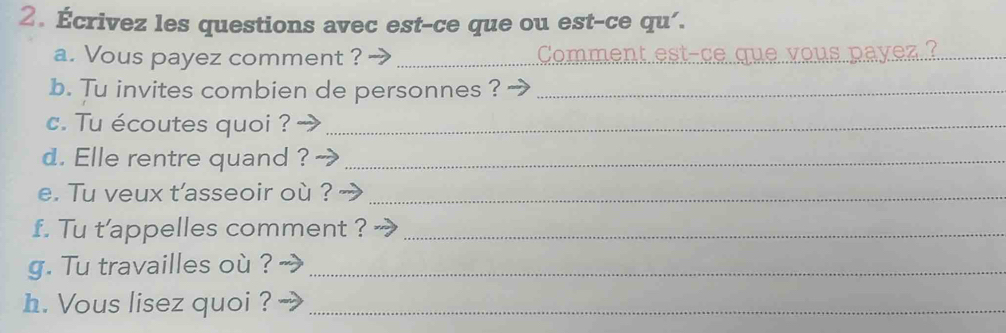 Écrivez les questions avec est-ce que ou est-ce qu'. 
a. Vous payez comment ? _Comment est-ce que vous payez.?_ 
b. Tu invites combien de personnes ?_ 
c. Tu écoutes quoi ?_ 
d. Elle rentre quand ?_ 
e. Tu veux t'asseoir où ?_ 
f. Tu t’appelles comment ?_ 
g. Tu travailles où ?_ 
h. Vous lisez quoi ?_