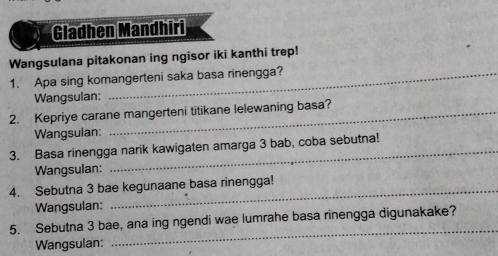 Gladhen Mandhiri 
Wangsulana pitakonan ing ngisor iki kanthi trep! 
1. Apa sing komangerteni saka basa rinengga? 
Wangsulan: 
2. Kepriye carane mangerteni titikane lelewaning basa? 
Wangsulan: 
3. Basa rinengga narik kawigaten amarga 3 bab, coba sebutna! 
Wangsulan: 
4. Sebutna 3 bae kegunaane basa rinengga! 
Wangsulan: 
5. Sebutna 3 bae, ana ing ngendi wae lumrahe basa rinengga digunakake? 
Wangsulan: 
_