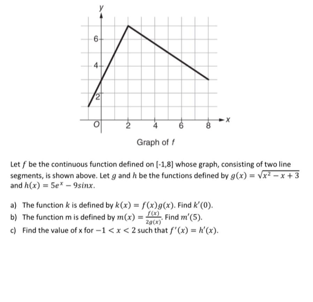 Graph of f
Let ƒbe the continuous function defined on [-1,8] whose graph, consisting of two line 
segments, is shown above. Let g and h be the functions defined by g(x)=sqrt(x^2-x+3)
and h(x)=5e^x-9sin x. 
a) The function k is defined by k(x)=f(x)g(x). Find k'(0). 
b) The function m is defined by m(x)= f(x)/2g(x) . . Find m'(5). 
c) Find the value of x for -1 such that f'(x)=h'(x).