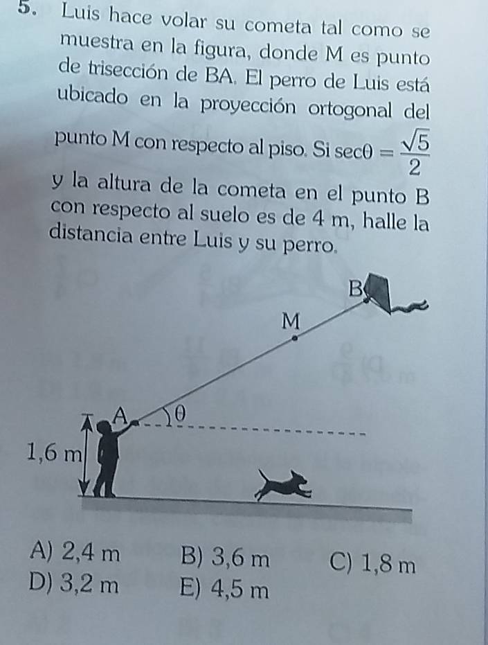 Luis hace volar su cometa tal como se
muestra en la figura, donde M es punto
de trisección de BA. El perro de Luis está
ubicado en la proyección ortogonal del
punto M con respecto al piso. Si sec θ = sqrt(5)/2 
y la altura de la cometa en el punto B
con respecto al suelo es de 4 m, halle la
distancia entre Luis y su perro.
A) 2,4 m B) 3,6 m C) 1,8 m
D) 3,2 m E) 4,5 m