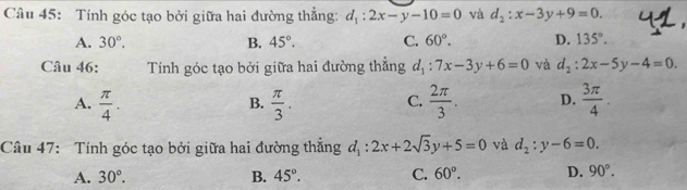 Tính góc tạo bởi giữa hai đường thẳng: d_1:2x-y-10=0 và d_2:x-3y+9=0.
A. 30°. B. 45°. C. 60°. D. 135°. 
Câu 46: Tính góc tạo bởi giữa hai đường thẳng d_1:7x-3y+6=0 và d_2:2x-5y-4=0.
A.  π /4 .  π /3 . C.  2π /3 . D.  3π /4 . 
B.
Câu 47: Tính góc tạo bởi giữa hai đường thắng d_1:2x+2sqrt(3)y+5=0 và d_2:y-6=0.
A. 30°. B. 45°. C. 60°. D. 90°.