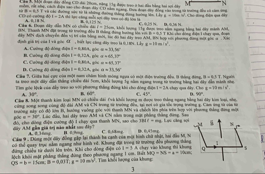 Cầu S. Một đoạn dây đồng CD dài 20cm, nặng 15g được treo ở hai đầu bằng hai sợi dây M N
mềm, rất nhẹ, cách điện sao cho đoạn dây CD nằm ngang. Đưa đoạn dây đồng vào trong từ trường đều có cảm ứng
từ B=0,5T và các đường sức từ là những đường thắng đứng hướng lên. Lấy g=10m/s^2. Cho dòng điện qua dây
CD có cường độ I=2Athi lực căng mỗi sợi dây treo có độ lớn là
A. 0,18 N. B. 0,125 N. C. 0,25 N. D. 0,36 N.
Câu 6. Đoạn dây dẫn MN có chiều dài l=25cm 5, khối lượng 15g được treo nằm ngang bằng hai dây mảnh AM,
BN. Thanh MN đặt trong từ trường đều B thẳng đứng hướng lên với B=0.5 T Khi cho dòng điện 1 chạy qua, đoạn
dây MN dịch chuyển đến vị trí cần bằng mới, lúc đó hai dây treo AM, BN hợp với phương đứng một góc α . Xác
định giá trị của I và góc α , biết lực căng dây treo là 0,18N. Lấy g=10m/s^2.
A. Cường độ dòng điện I=0.80A , góc alpha approx 33,56°
B. Cường độ dòng điện I=0,32A , góc alpha approx 65,37°
C. Cường độ dòng điện I=0,80A , góc alpha approx 65,37°
D. Cường độ dòng điện I=0,32A , góc alpha approx 33,56°
Câu 7. Giữa hai cực của một nam châm hình móng ngựa có một điện trường đều. B thẳng đứng, B=0,5T
ta treo một dây dẫn thẳng chiều dài 5cm, khối lượng 5g nằm ngang trong từ trường bằng hai dây dẫn mảnh nhẹ. . Người
Tìm góc lệch của dầy treo so với phương thẳng đứng khi cho dòng điện I=2A chạy qua dây. Cho g=10m/s^2.
A. 30°. B. 60°. C. 45°. D. 90°.
Câu 8. Một thanh kim loại MN có chiều dài £và khối lượng m được treo thẳng ngang bằng hai dây kim loại, nhẹ,
cứng song song cùng độ dài AM và CN trong từ trường đều, tại nơi có gia tốc trọng trường g. Cảm ứng từ của từ
trường này có độ lớn B, hướng vuông góc với thanh MN và chếch lên phía trên hợp với phương thắng đứng một
góc alpha =30° P. Lúc đầu, hai dây treo AM và CN nằm trong mặt phẳng thẳng đứng. Sau
đó, cho dòng điện cường độ I chạy qua thanh MN, sao cho 3BIell =mg. Lực căng sợi
dây AM gần giá trị nào nhất sau đây? 
A. 0,34mg. B. 0,9mg. C. 0,68mg. D. 0,45mg.
Câu 9 . Dùng một dây đồng gập lại thành ba cạnh của một hình chữ nhật, hai đầu M, N
có thể quay trục nằm ngang như hình vẽ. Khung đặt trong từ trường đều phương thắng
đứng chiều từ dưới lên trên. Khi cho dòng điện có I=5A chạy vào khung thì khung
lệch khỏi mặt phẳng thẳng đứng theo phương ngang 1 cm. Biết MQ=NS=a=10cm
QS=b=15cm;B=0,03T;g=10m/s^2 *. Tìm khối lượng của khung:
3