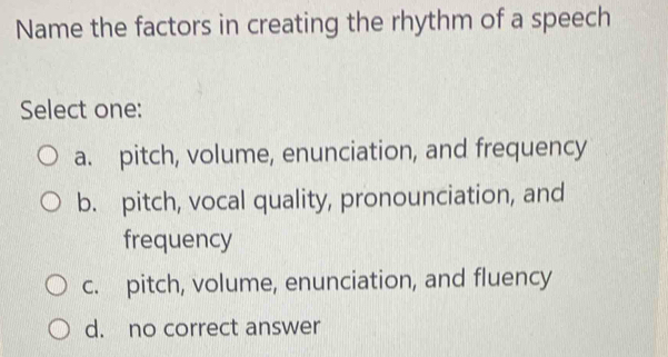 Name the factors in creating the rhythm of a speech
Select one:
a. pitch, volume, enunciation, and frequency
b. pitch, vocal quality, pronounciation, and
frequency
c. pitch, volume, enunciation, and fluency
d. no correct answer