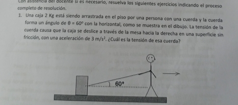 Con asistencia del aocente sí es necesario, resuelva los siguientes ejercicios indicando el proceso
completo de resolución.
1. Una caja 2 Kg está siendo arrastrada en el piso por una persona con una cuerda y la cuerda
forma un ángulo de θ =60° con la horizontal, como se muestra en el dibujo. La tensión de la
cuerda causa que la caja se deslice a través de la mesa hacia la derecha en una superficie sin
fricción, con una aceleración de 3m/s^2 ¿Cuál es la tensión de esa cuerda?