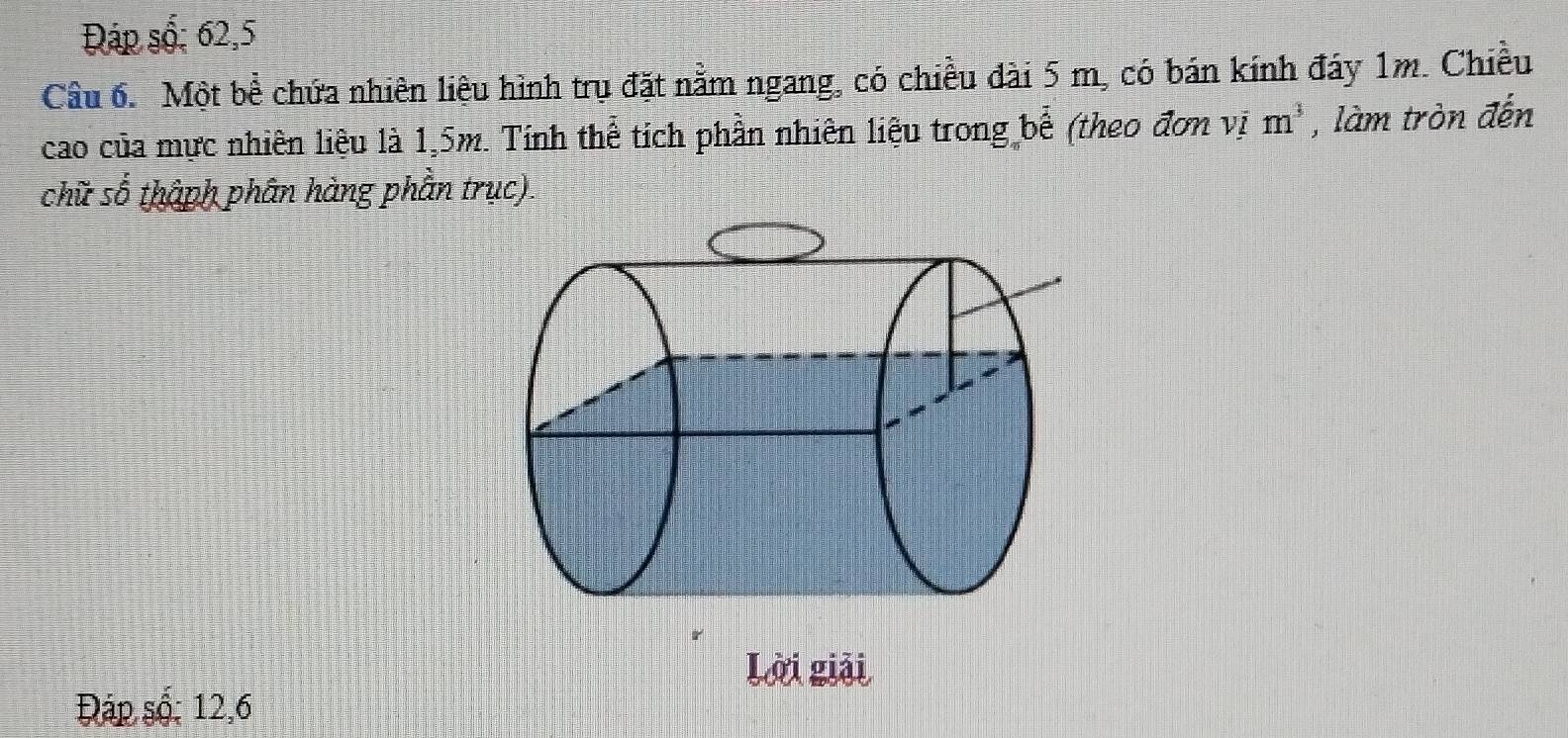 Đáp số; 62, 5
Câu 6. Một bề chứa nhiên liệu hình trụ đặt nằm ngang, có chiều đài 5 m, có bán kính đáy 1m. Chiều 
cao của mực nhiên liệu là 1,5m. Tính thể tích phần nhiên liệu trong bể (theo đơn vị m^3 , làm tròn đến 
chữ cwidehat wedge  thàph phân hàng phần trục). 
Lời giải 
Đáp số: 12, 6