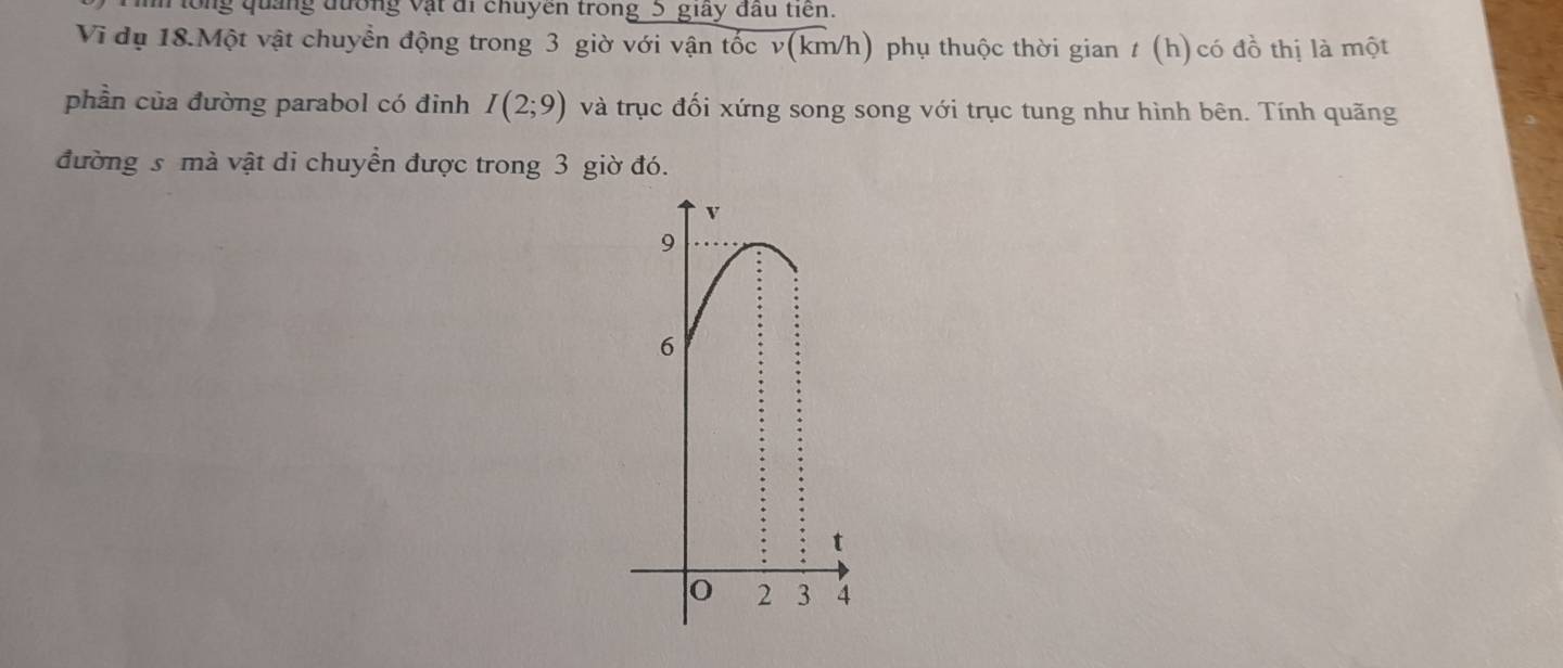 ng quảng đường vật đi chuyên trong 5 giây đầu tiến.
Vi đụ 18.Một vật chuyển động trong 3 giờ với vận tốc v(km/h) phụ thuộc thời gian t (h) có đồ thị là một
phần của đường parabol có đinh I(2;9) và trục đối xứng song song với trục tung như hình bên. Tính quãng
đường s mà vật di chuyển được trong 3 giờ đó.
v
9
6
t
0 2 3 4